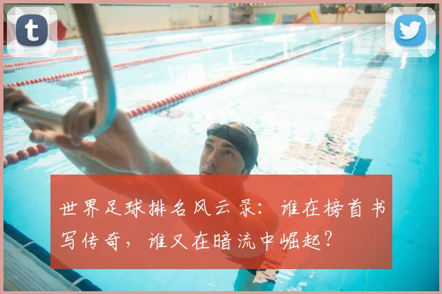 世界足球排名风云录：谁在榜首书写传奇，谁又在暗流中崛起？