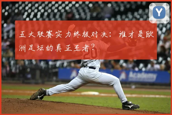 五大联赛实力终极对决:谁才是欧洲足坛的真正王者?