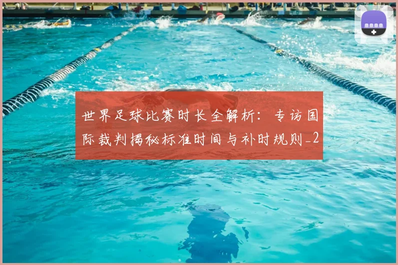 世界足球比赛时长全解析:专访国际裁判揭秘标准时间与补时规则_20260609201512