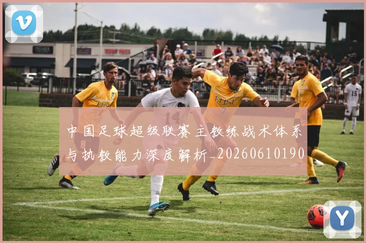 中国足球超级联赛主教练战术体系与执教能力深度解析_20260610190312