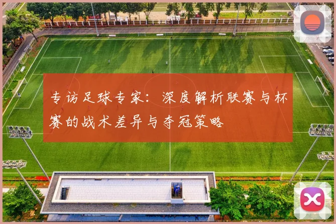 专访足球专家：深度解析联赛与杯赛的战术差异与夺冠策略