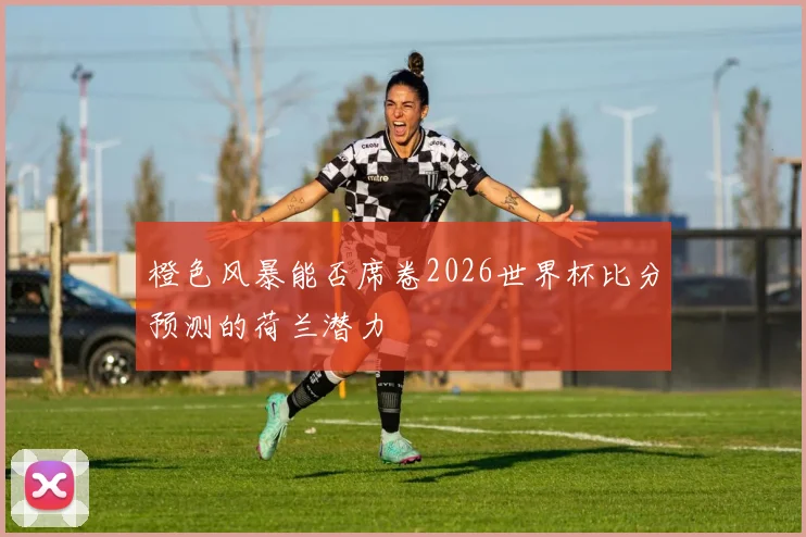 橙色风暴能否席卷2026世界杯比分预测的荷兰潜力