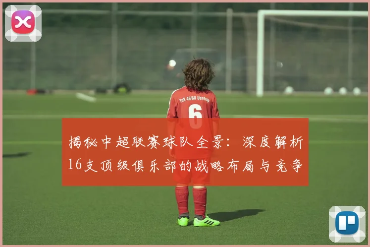 揭秘中超联赛球队全景：深度解析16支顶级俱乐部的战略布局与竞争格局