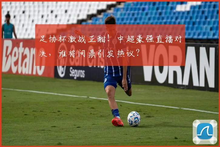 足协杯激战正酣！中超豪强直播对决，谁将问鼎引发热议？